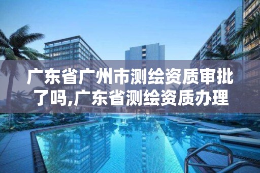 廣東省廣州市測繪資質審批了嗎,廣東省測繪資質辦理流程