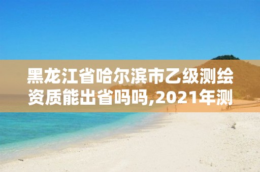 黑龍江省哈爾濱市乙級測繪資質能出省嗎嗎,2021年測繪乙級資質申報條件。