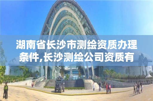 湖南省長沙市測繪資質辦理條件,長沙測繪公司資質有哪家