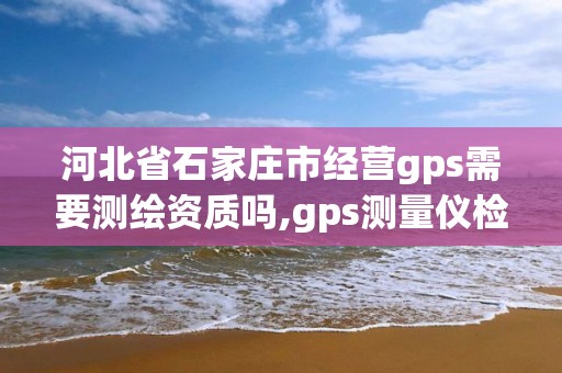 河北省石家莊市經營gps需要測繪資質嗎,gps測量儀檢定證書