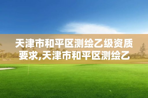 天津市和平區測繪乙級資質要求,天津市和平區測繪乙級資質要求有哪些