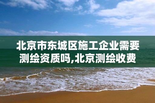 北京市東城區施工企業需要測繪資質嗎,北京測繪收費標準。