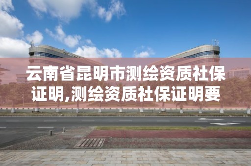 云南省昆明市測繪資質(zhì)社保證明,測繪資質(zhì)社保證明要幾個月