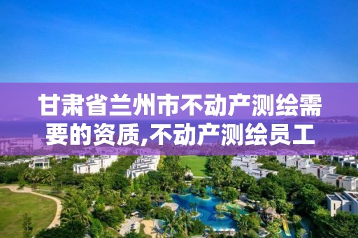 甘肅省蘭州市不動產(chǎn)測繪需要的資質(zhì),不動產(chǎn)測繪員工資多少。