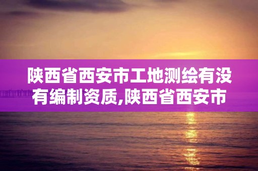 陜西省西安市工地測繪有沒有編制資質,陜西省西安市工地測繪有沒有編制資質的