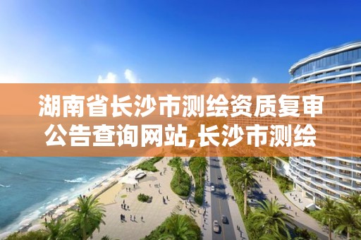 湖南省長沙市測繪資質復審公告查詢網站,長沙市測繪資質單位名單