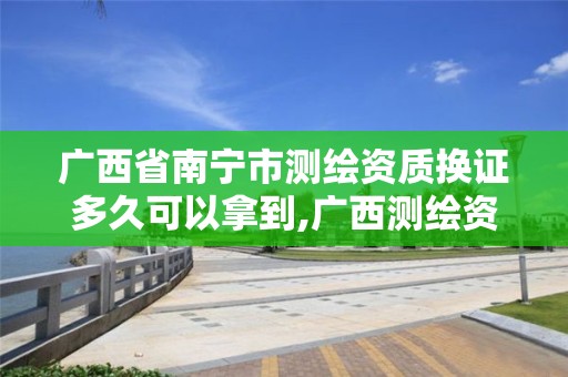 廣西省南寧市測繪資質換證多久可以拿到,廣西測繪資質延期一年