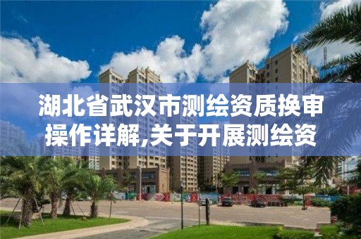 湖北省武漢市測繪資質換審操作詳解,關于開展測繪資質復審換證工作的通知