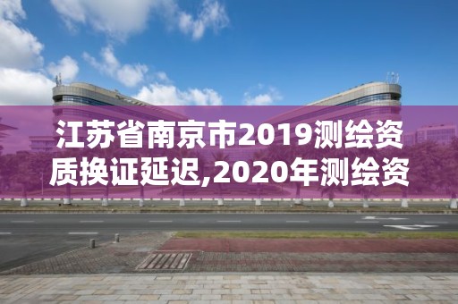 江蘇省南京市2019測繪資質(zhì)換證延遲,2020年測繪資質(zhì)證書延期