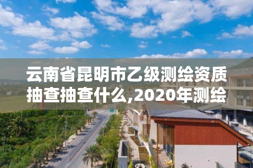 云南省昆明市乙級測繪資質抽查抽查什么,2020年測繪資質乙級需要什么條件