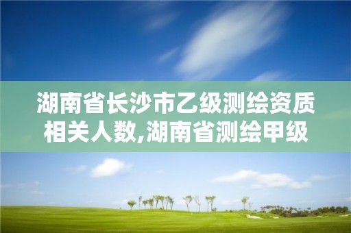 湖南省長(zhǎng)沙市乙級(jí)測(cè)繪資質(zhì)相關(guān)人數(shù),湖南省測(cè)繪甲級(jí)資質(zhì)單位