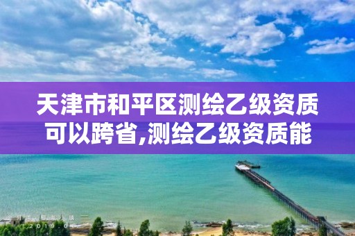 天津市和平區測繪乙級資質可以跨省,測繪乙級資質能做基坑監測嗎