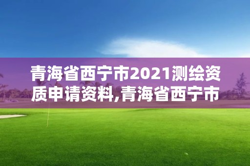 青海省西寧市2021測繪資質申請資料,青海省西寧市2021測繪資質申請資料有哪些