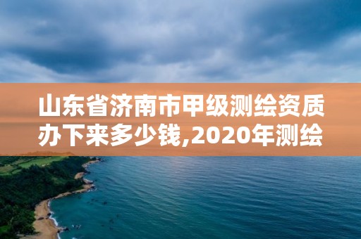 山東省濟南市甲級測繪資質辦下來多少錢,2020年測繪甲級資質條件。