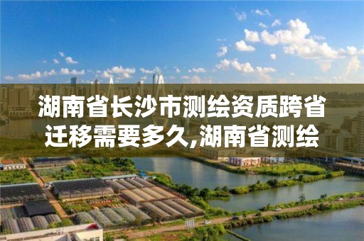 湖南省長沙市測繪資質跨省遷移需要多久,湖南省測繪資質查詢。