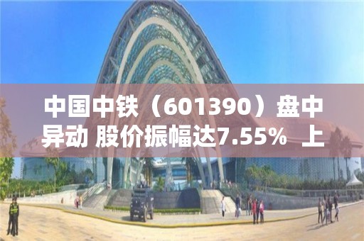 中國中鐵（601390）盤中異動 股價振幅達7.55%  上漲6.59%（04-27）