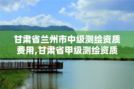 甘肅省蘭州市中級測繪資質費用,甘肅省甲級測繪資質單位