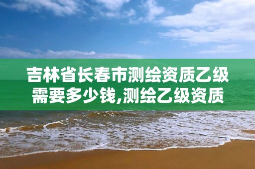 吉林省長春市測繪資質乙級需要多少錢,測繪乙級資質總共需要多少技術人員。