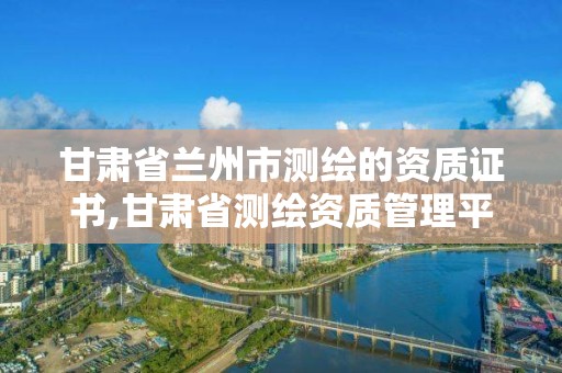 甘肅省蘭州市測繪的資質證書,甘肅省測繪資質管理平臺