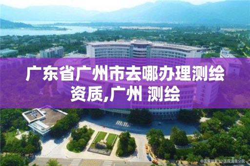 廣東省廣州市去哪辦理測繪資質,廣州 測繪