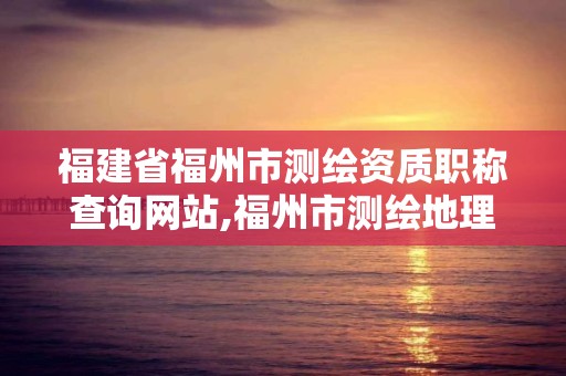 福建省福州市測繪資質職稱查詢網站,福州市測繪地理信息局