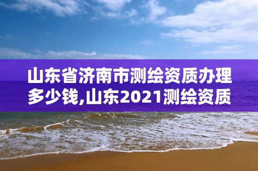 山東省濟(jì)南市測(cè)繪資質(zhì)辦理多少錢,山東2021測(cè)繪資質(zhì)延期公告