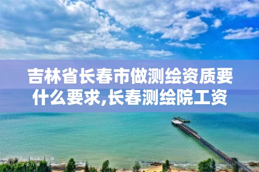 吉林省長春市做測繪資質要什么要求,長春測繪院工資多少。