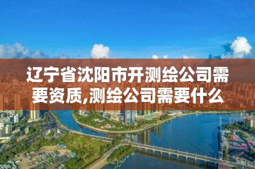 遼寧省沈陽市開測繪公司需要資質(zhì),測繪公司需要什么證