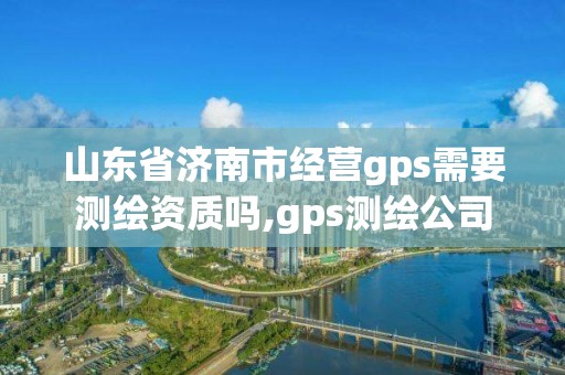 山東省濟南市經營gps需要測繪資質嗎,gps測繪公司