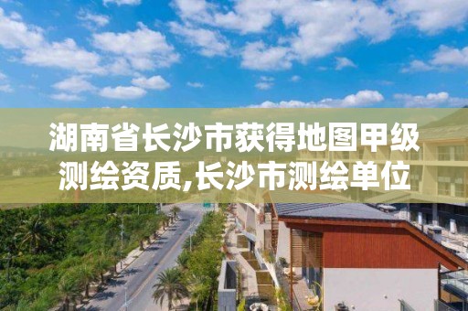 湖南省長沙市獲得地圖甲級測繪資質,長沙市測繪單位招聘