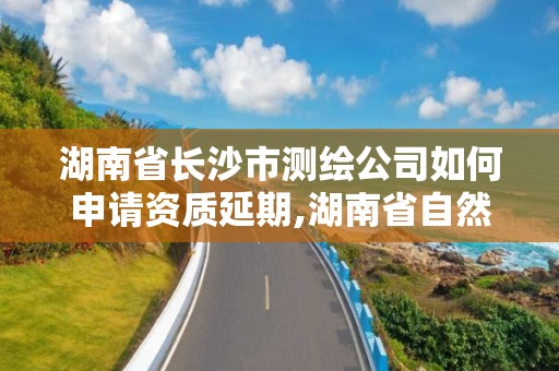 湖南省長沙市測繪公司如何申請資質延期,湖南省自然資源廳關于延長測繪資質證書有效期的公告