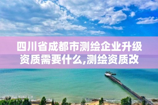 四川省成都市測繪企業升級資質需要什么,測繪資質改革方案。