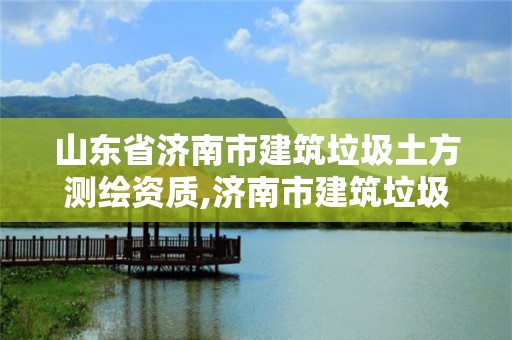 山東省濟南市建筑垃圾土方測繪資質,濟南市建筑垃圾收費標準