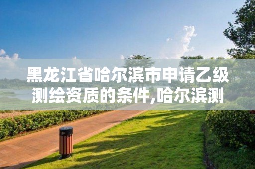 黑龍江省哈爾濱市申請乙級測繪資質的條件,哈爾濱測繪局招聘