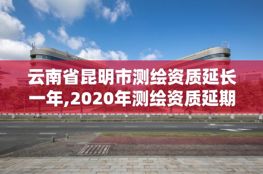 云南省昆明市測繪資質延長一年,2020年測繪資質延期公告。