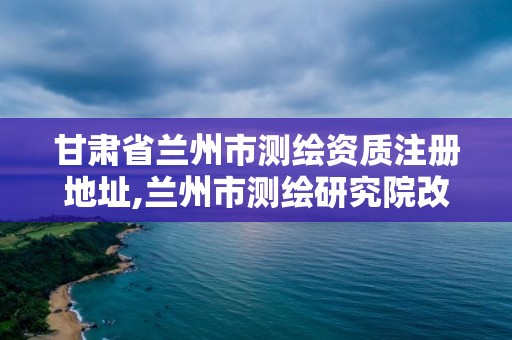 甘肅省蘭州市測繪資質注冊地址,蘭州市測繪研究院改企了嗎