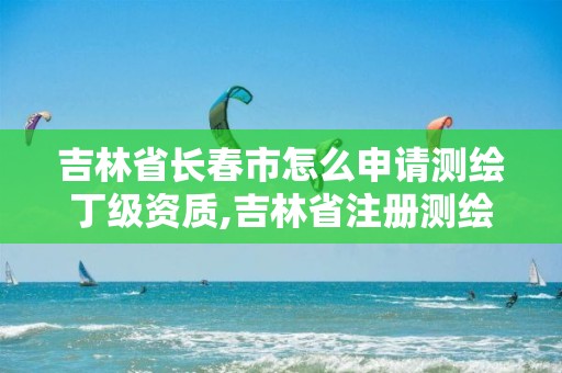 吉林省長春市怎么申請測繪丁級資質,吉林省注冊測繪師