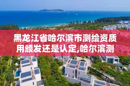 黑龍江省哈爾濱市測繪資質用頒發還是認定,哈爾濱測繪局是干什么的。