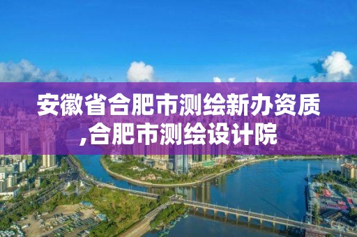 安徽省合肥市測繪新辦資質(zhì),合肥市測繪設(shè)計院