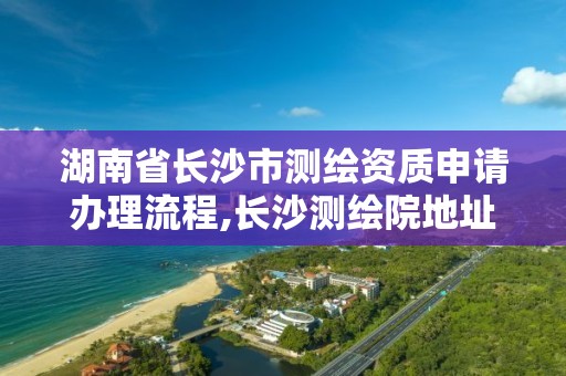 湖南省長沙市測繪資質申請辦理流程,長沙測繪院地址