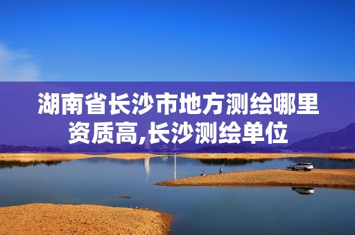 湖南省長(zhǎng)沙市地方測(cè)繪哪里資質(zhì)高,長(zhǎng)沙測(cè)繪單位