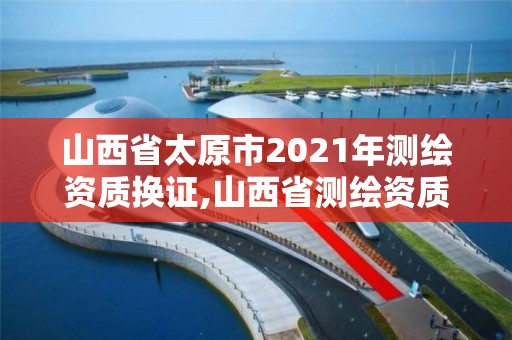 山西省太原市2021年測繪資質換證,山西省測繪資質2020