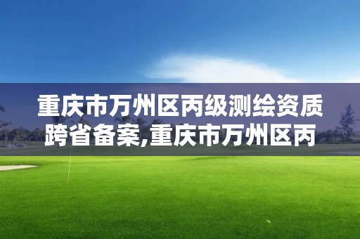 重慶市萬州區丙級測繪資質跨省備案,重慶市萬州區丙級測繪資質跨省備案公示