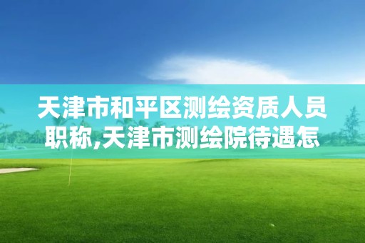 天津市和平區測繪資質人員職稱,天津市測繪院待遇怎么樣