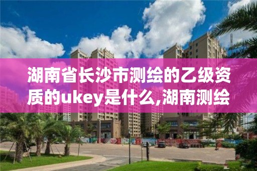 湖南省長沙市測繪的乙級資質的ukey是什么,湖南測繪資質管理。