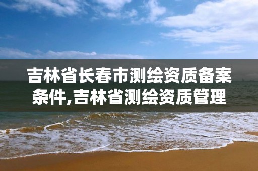 吉林省長(zhǎng)春市測(cè)繪資質(zhì)備案條件,吉林省測(cè)繪資質(zhì)管理平臺(tái)