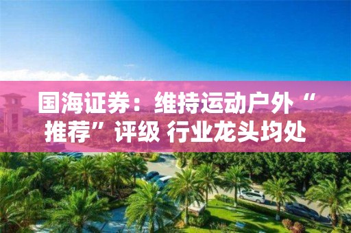 國海證券：維持運動戶外“推薦”評級 行業龍頭均處于較低估值