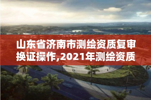 山東省濟(jì)南市測(cè)繪資質(zhì)復(fù)審換證操作,2021年測(cè)繪資質(zhì)延期山東