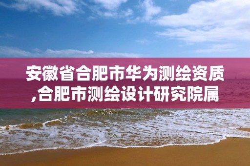 安徽省合肥市華為測繪資質,合肥市測繪設計研究院屬于企業嗎?