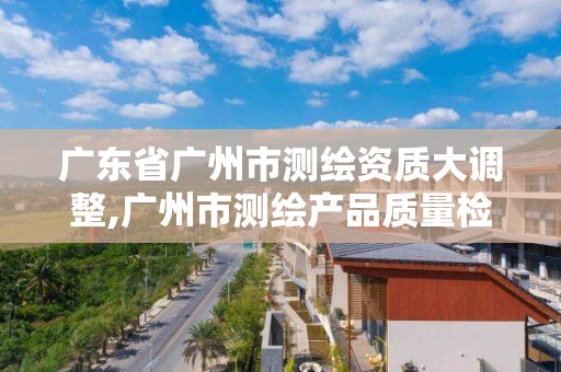 廣東省廣州市測繪資質大調整,廣州市測繪產品質量檢驗中心